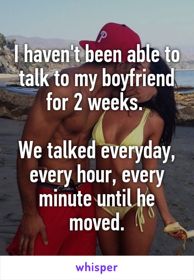 I haven't been able to talk to my boyfriend for 2 weeks. 

We talked everyday, every hour, every minute until he moved.