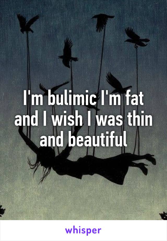 I'm bulimic I'm fat and I wish I was thin and beautiful