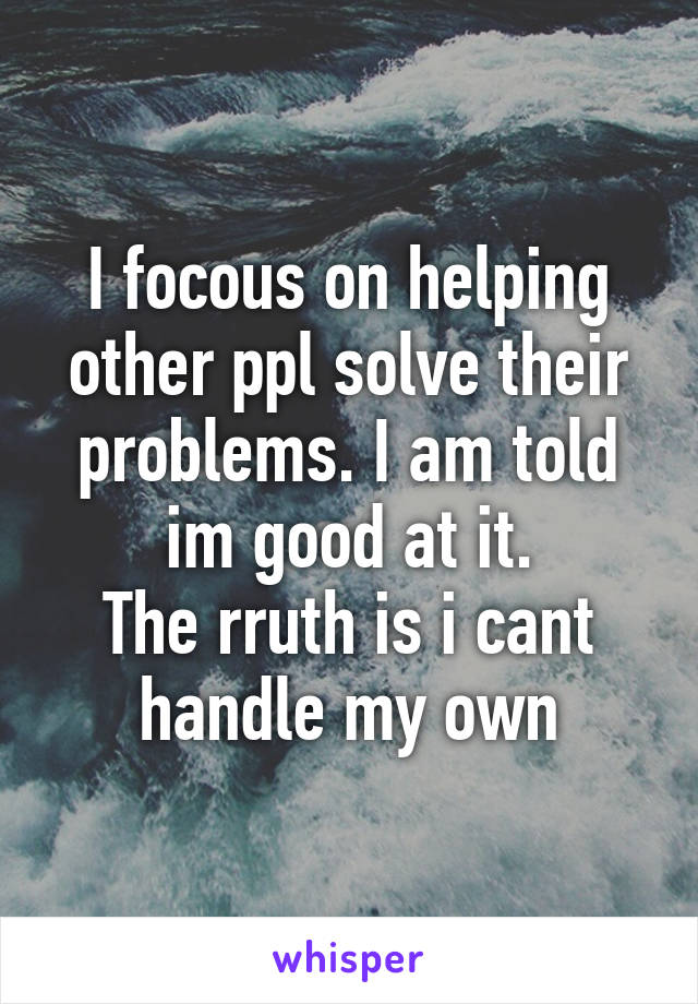 I focous on helping other ppl solve their problems. I am told im good at it.
The rruth is i cant handle my own