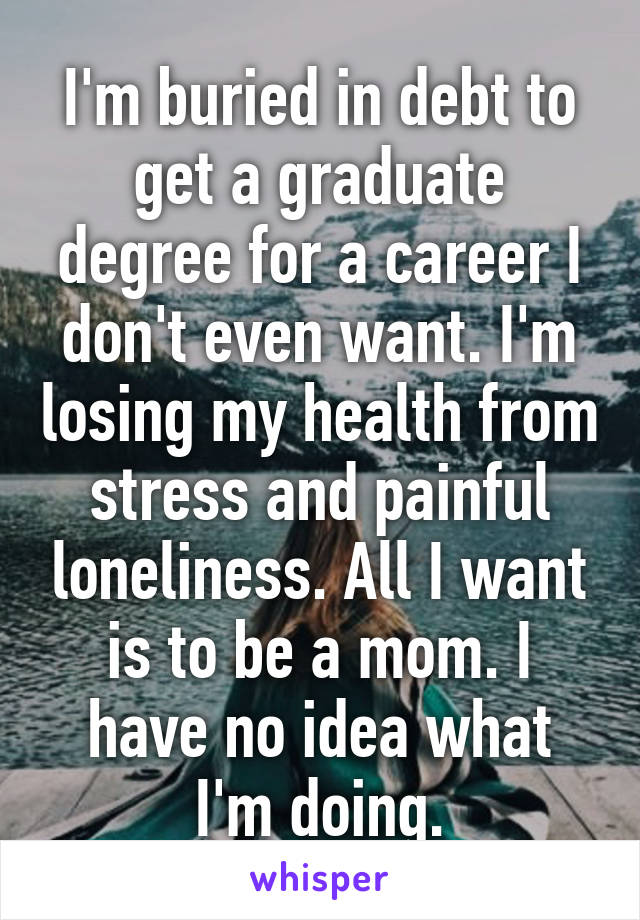 I'm buried in debt to get a graduate degree for a career I don't even want. I'm losing my health from stress and painful loneliness. All I want is to be a mom. I have no idea what I'm doing.
