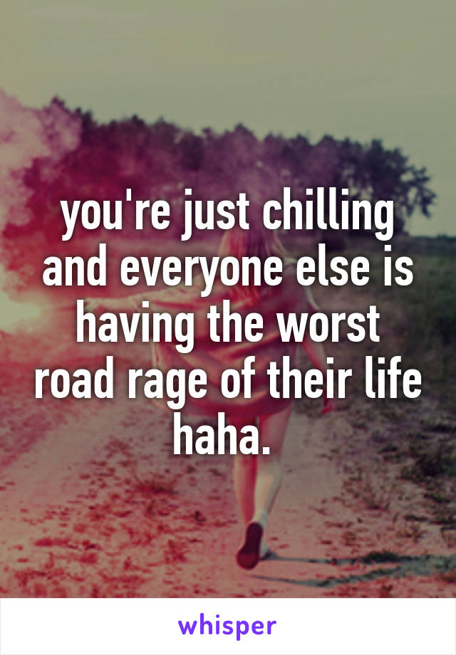 you're just chilling and everyone else is having the worst road rage of their life haha. 