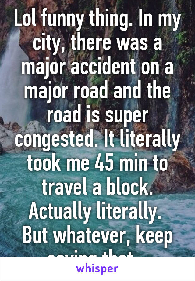 Lol funny thing. In my city, there was a major accident on a major road and the road is super congested. It literally took me 45 min to travel a block. Actually literally. 
But whatever, keep saying that...