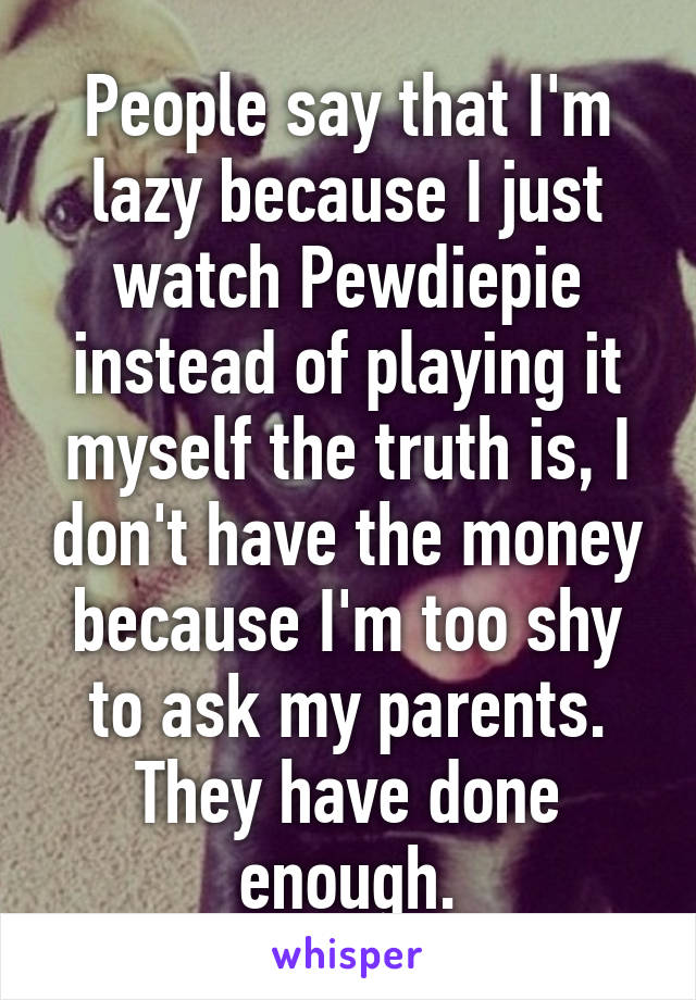 People say that I'm lazy because I just watch Pewdiepie instead of playing it myself the truth is, I don't have the money because I'm too shy to ask my parents. They have done enough.