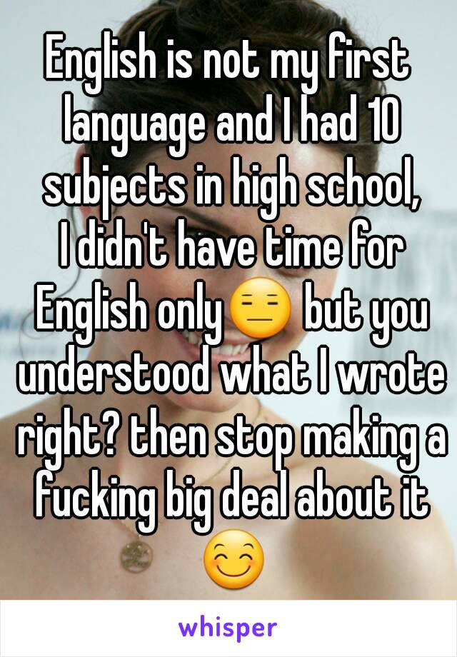 English is not my first language and I had 10 subjects in high school,
 I didn't have time for English only😑 but you understood what I wrote right? then stop making a fucking big deal about it 😊