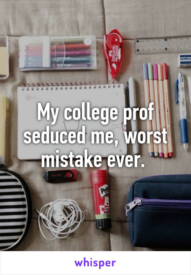 My college prof seduced me, worst mistake ever. 
