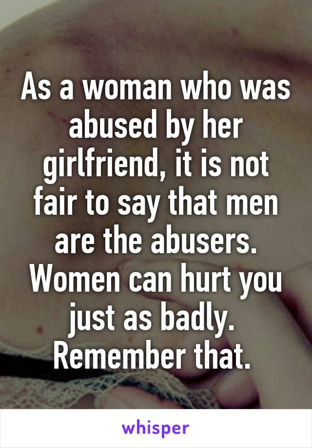 As a woman who was abused by her girlfriend, it is not fair to say that men are the abusers. Women can hurt you just as badly. 
Remember that. 