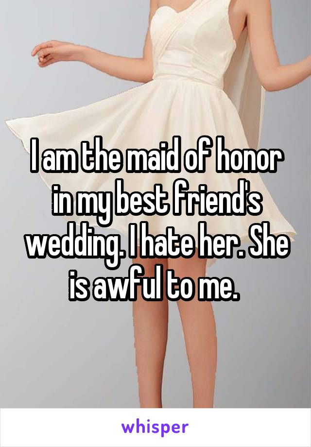 I am the maid of honor in my best friend's wedding. I hate her. She is awful to me. 