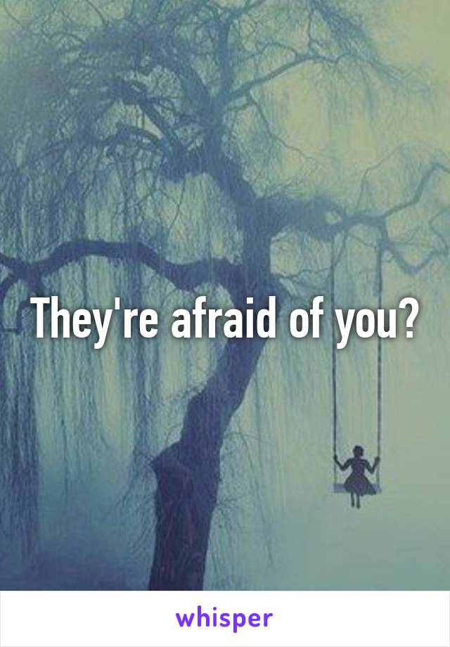 They're afraid of you?