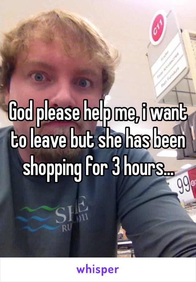 God please help me, i want to leave but she has been shopping for 3 hours...