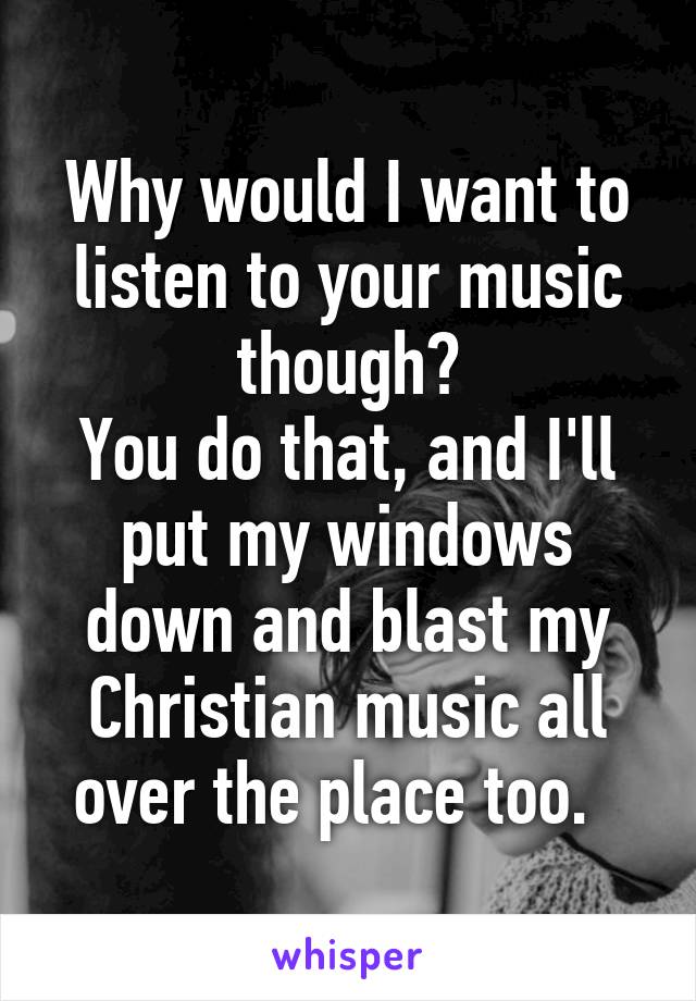 Why would I want to listen to your music though?
You do that, and I'll put my windows down and blast my Christian music all over the place too.  