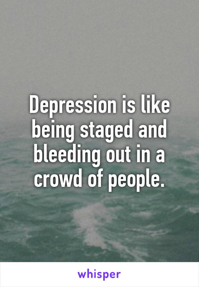 Depression is like being staged and bleeding out in a crowd of people.