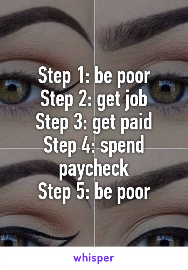 Step 1: be poor
Step 2: get job
Step 3: get paid
Step 4: spend paycheck
Step 5: be poor