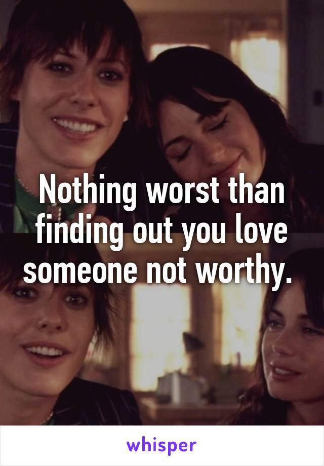 Nothing worst than finding out you love someone not worthy. 