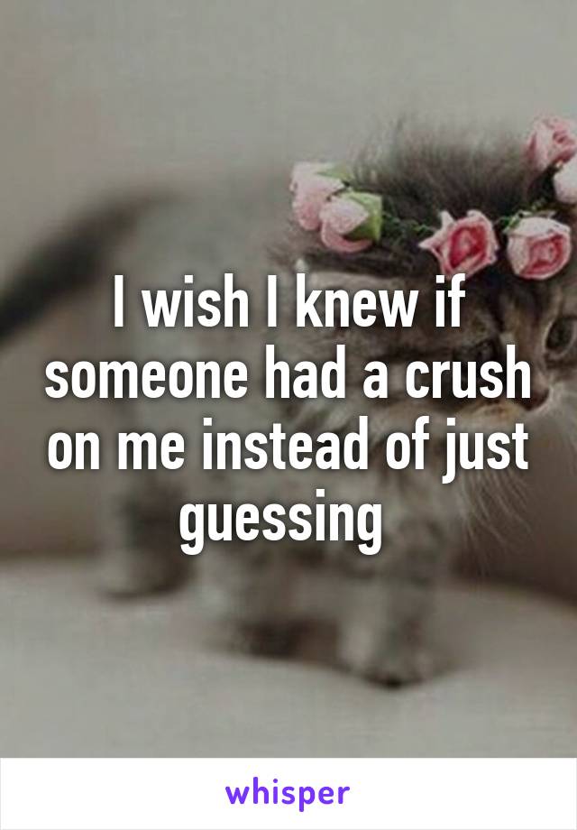I wish I knew if someone had a crush on me instead of just guessing 