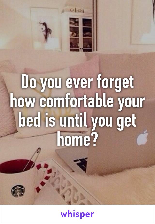 Do you ever forget how comfortable your bed is until you get home?