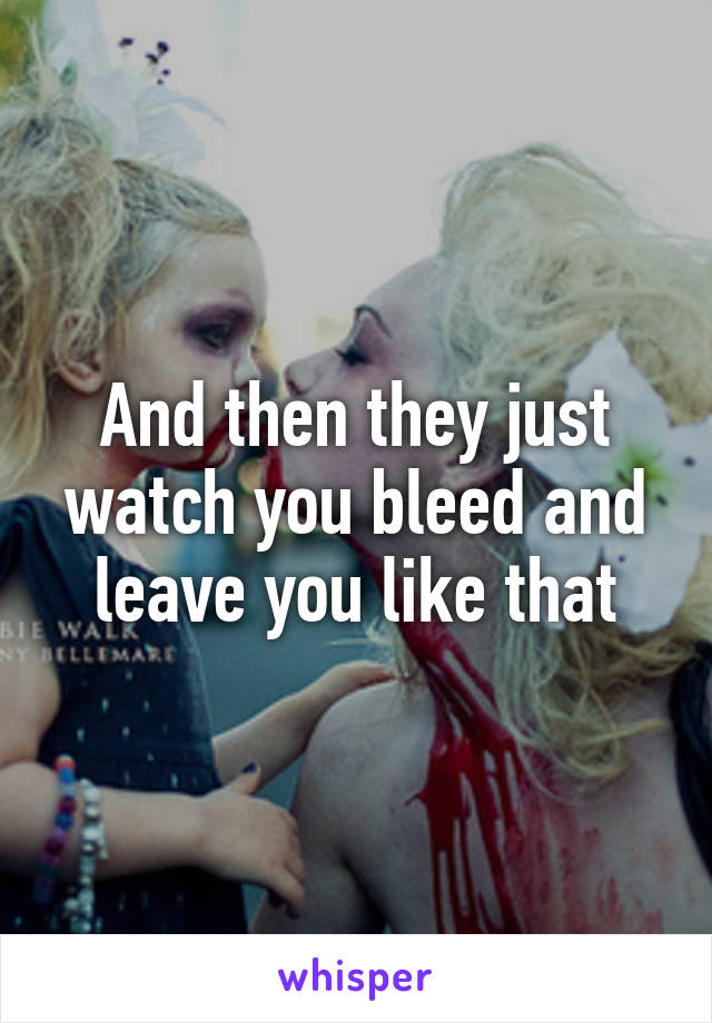 And then they just watch you bleed and leave you like that