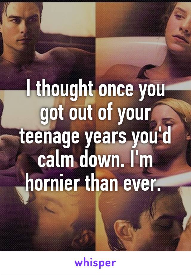I thought once you got out of your teenage years you'd calm down. I'm hornier than ever. 