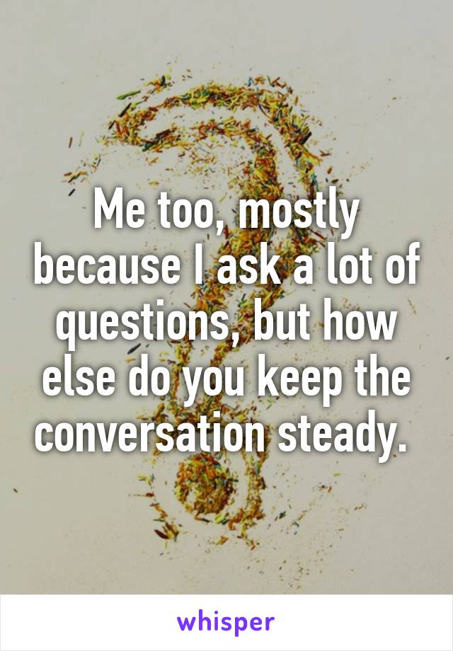 Me too, mostly because I ask a lot of questions, but how else do you keep the conversation steady. 