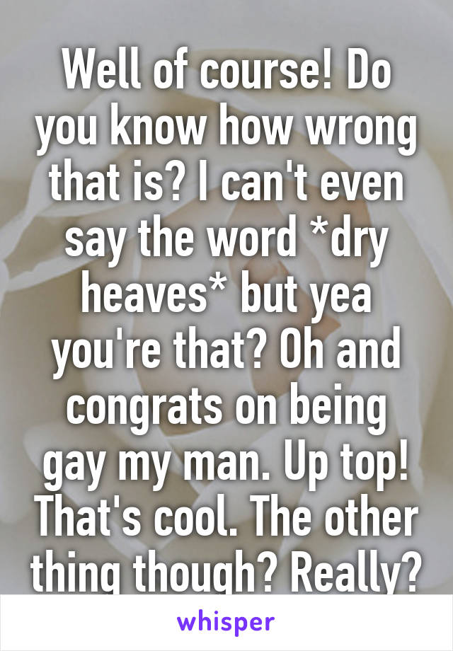 Well of course! Do you know how wrong that is? I can't even say the word *dry heaves* but yea you're that? Oh and congrats on being gay my man. Up top! That's cool. The other thing though? Really?