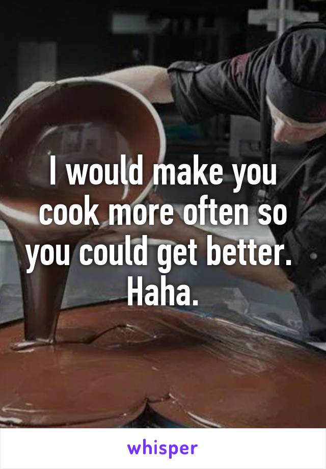 I would make you cook more often so you could get better.  Haha.