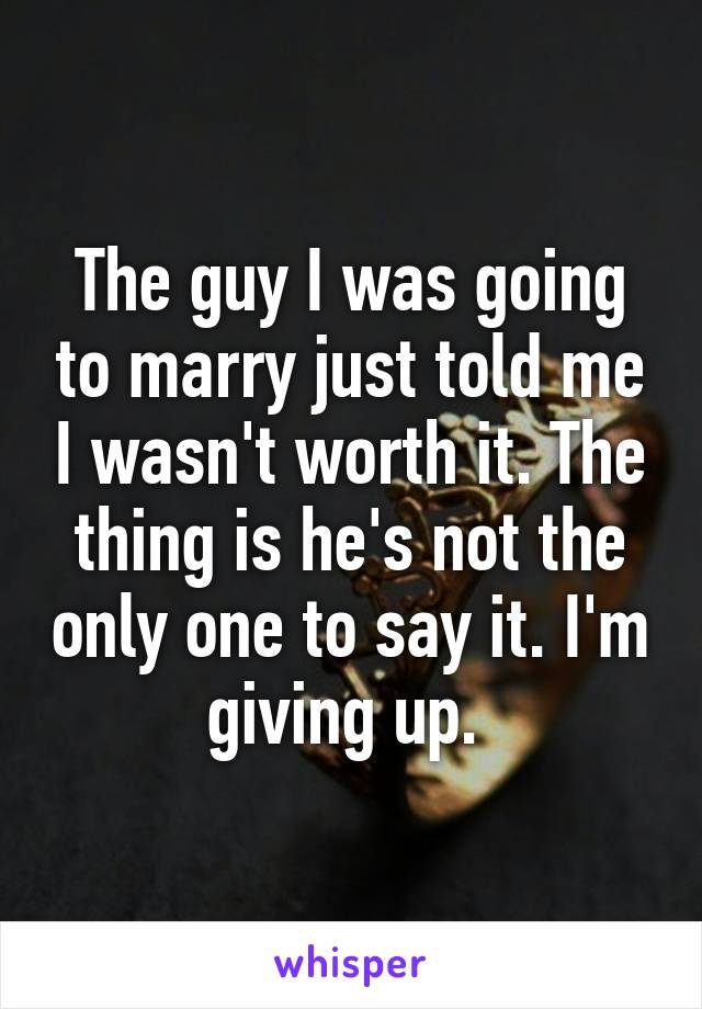 The guy I was going to marry just told me I wasn't worth it. The thing is he's not the only one to say it. I'm giving up. 