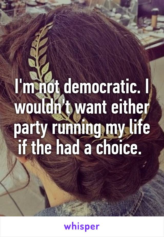 I'm not democratic. I wouldn't want either party running my life if the had a choice. 