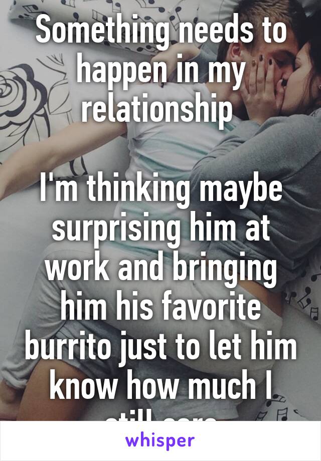 Something needs to happen in my relationship 

I'm thinking maybe surprising him at work and bringing him his favorite burrito just to let him know how much I still care