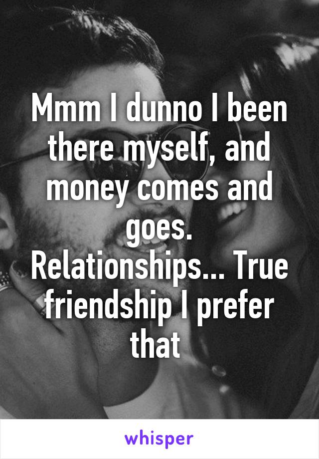 Mmm I dunno I been there myself, and money comes and goes.
Relationships... True friendship I prefer that 