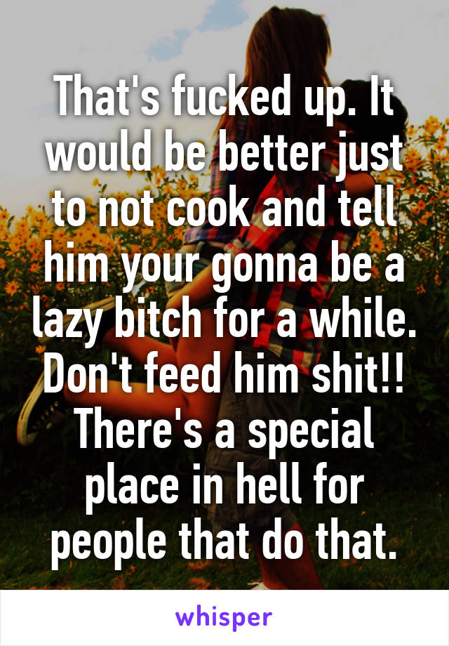 That's fucked up. It would be better just to not cook and tell him your gonna be a lazy bitch for a while. Don't feed him shit!! There's a special place in hell for people that do that.