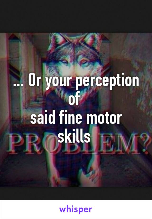 ... Or your perception of 
said fine motor skills 
