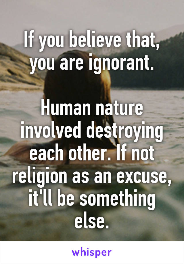 If you believe that, you are ignorant.

Human nature involved destroying each other. If not religion as an excuse, it'll be something else.