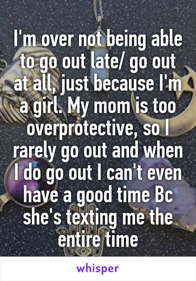 I'm over not being able to go out late/ go out at all, just because I'm a girl. My mom is too overprotective, so I rarely go out and when I do go out I can't even have a good time Bc she's texting me the entire time