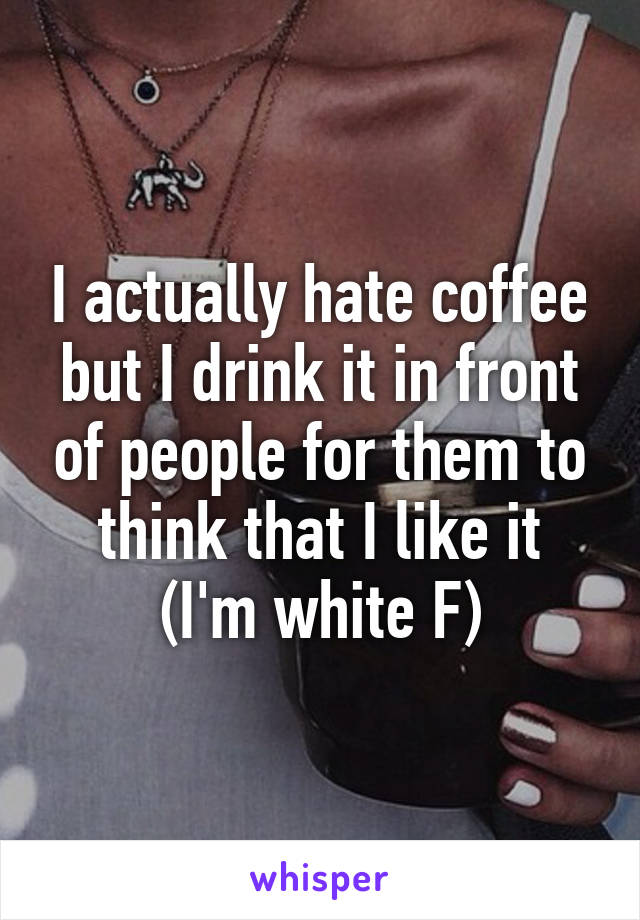 I actually hate coffee but I drink it in front of people for them to think that I like it
(I'm white F)