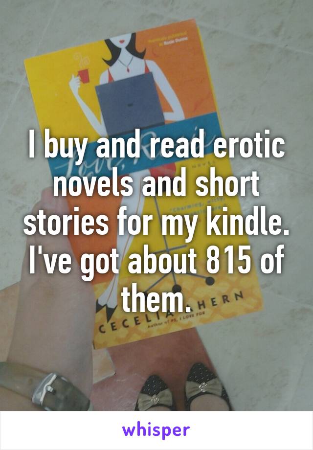 I buy and read erotic novels and short stories for my kindle. I've got about 815 of them.