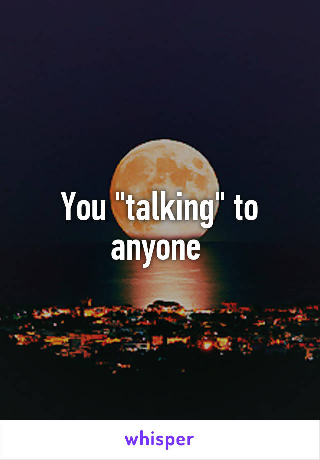 You "talking" to anyone 