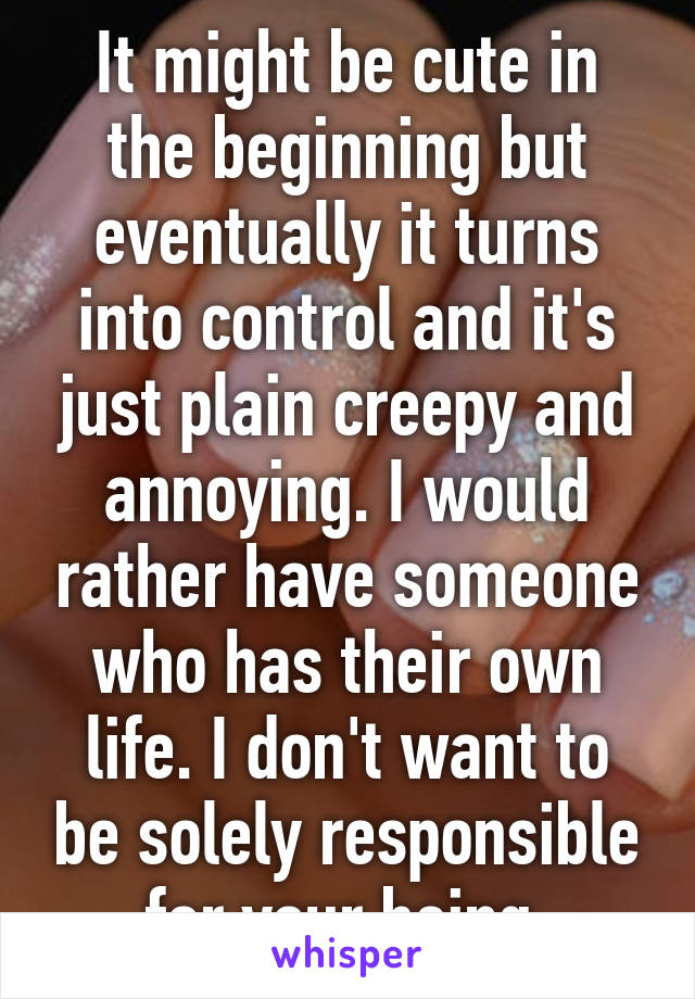 It might be cute in the beginning but eventually it turns into control and it's just plain creepy and annoying. I would rather have someone who has their own life. I don't want to be solely responsible for your being 