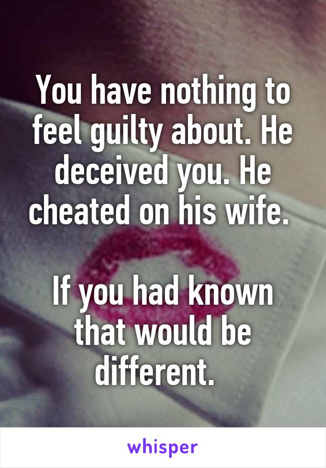 You have nothing to feel guilty about. He deceived you. He cheated on his wife. 

If you had known that would be different.  
