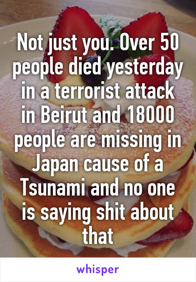 Not just you. Over 50 people died yesterday in a terrorist attack in Beirut and 18000 people are missing in Japan cause of a Tsunami and no one is saying shit about that