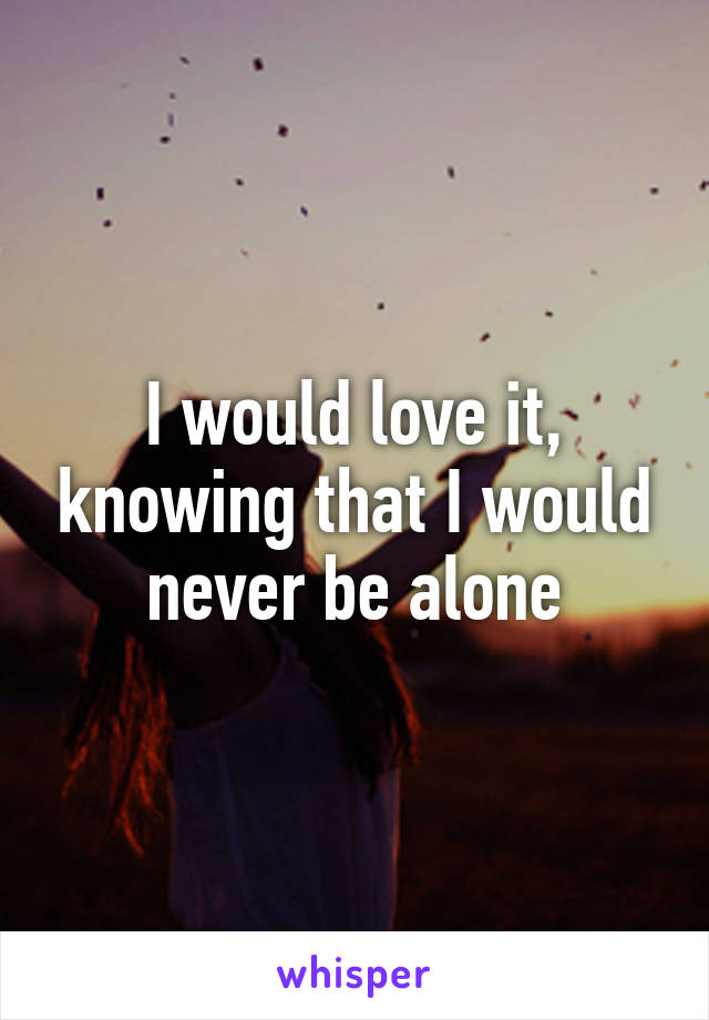 I would love it, knowing that I would never be alone