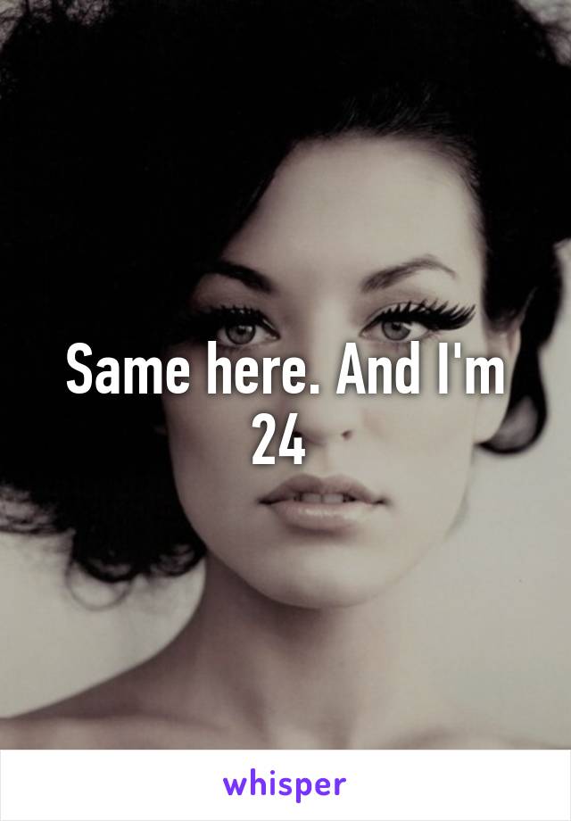 Same here. And I'm 24 