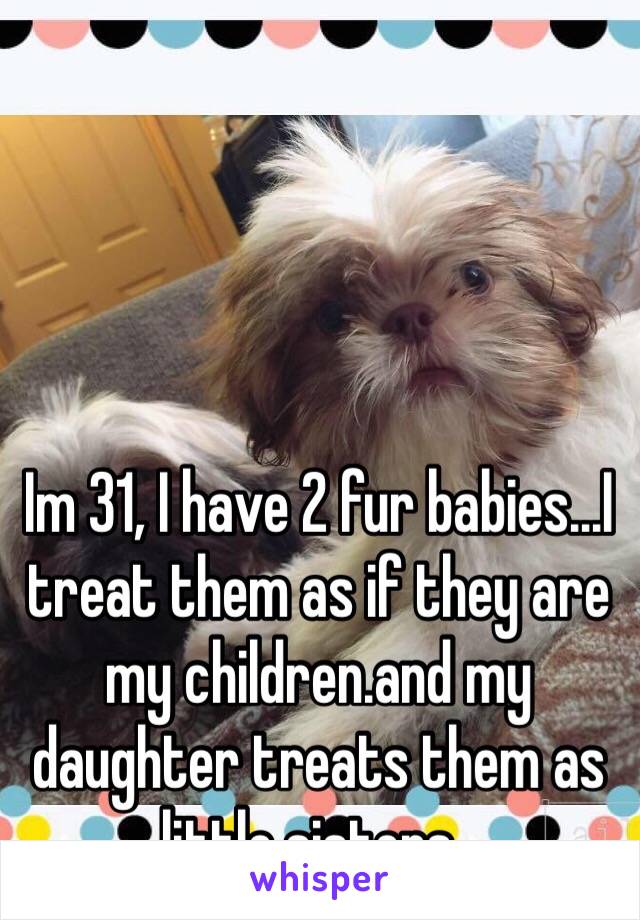 Im 31, I have 2 fur babies...I treat them as if they are my children.and my  daughter treats them as little sisters . 