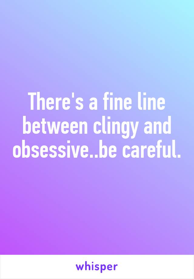 There's a fine line between clingy and obsessive..be careful. 