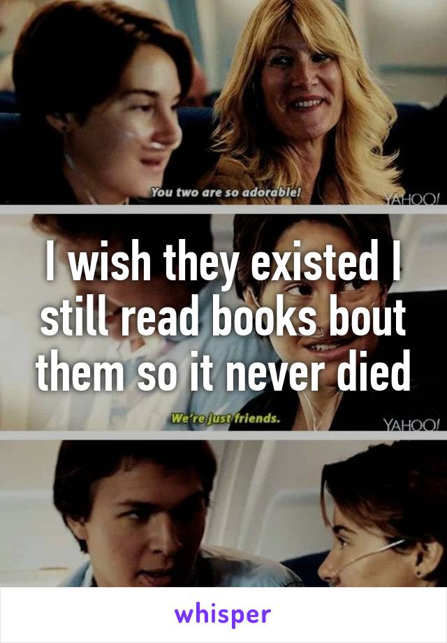 I wish they existed I still read books bout them so it never died