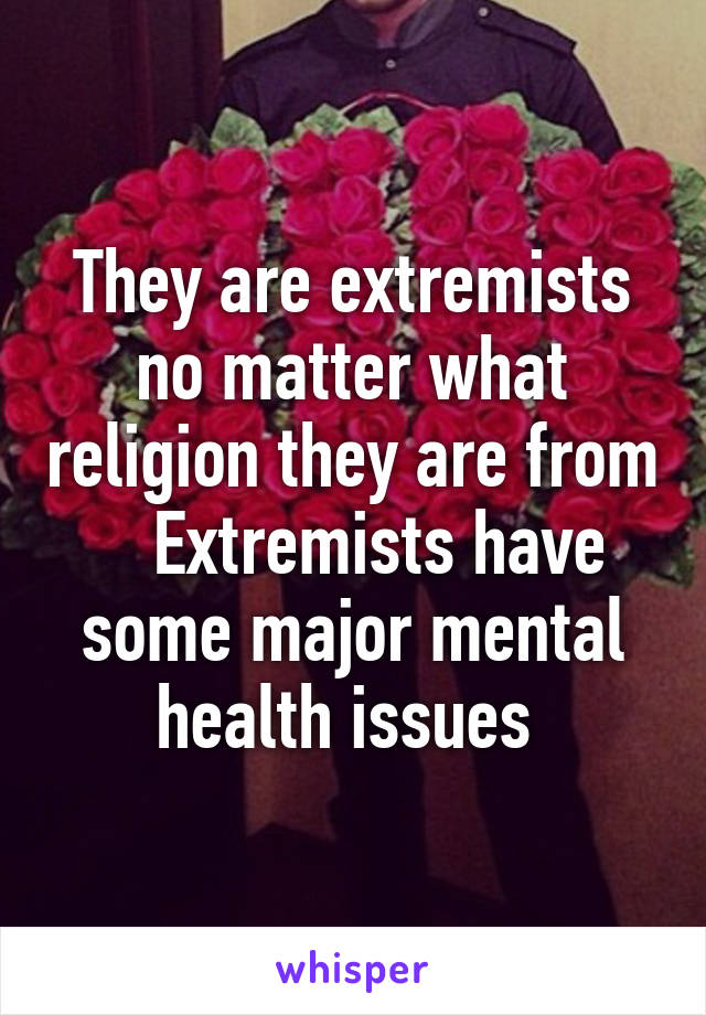 They are extremists no matter what religion they are from    Extremists have some major mental health issues 