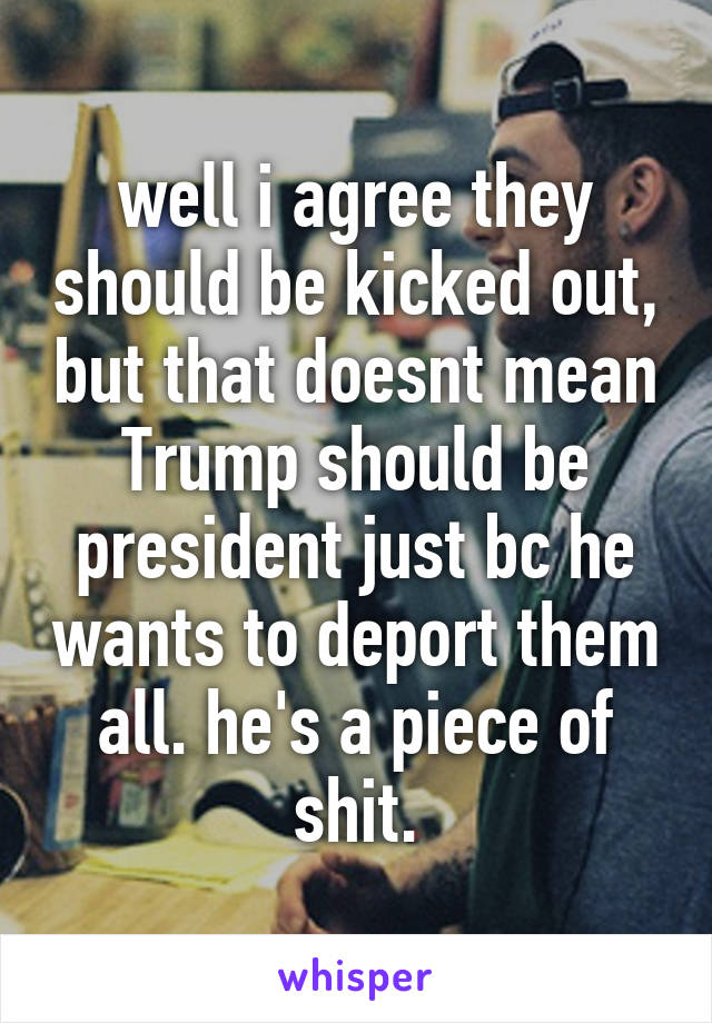 well i agree they should be kicked out, but that doesnt mean Trump should be president just bc he wants to deport them all. he's a piece of shit.