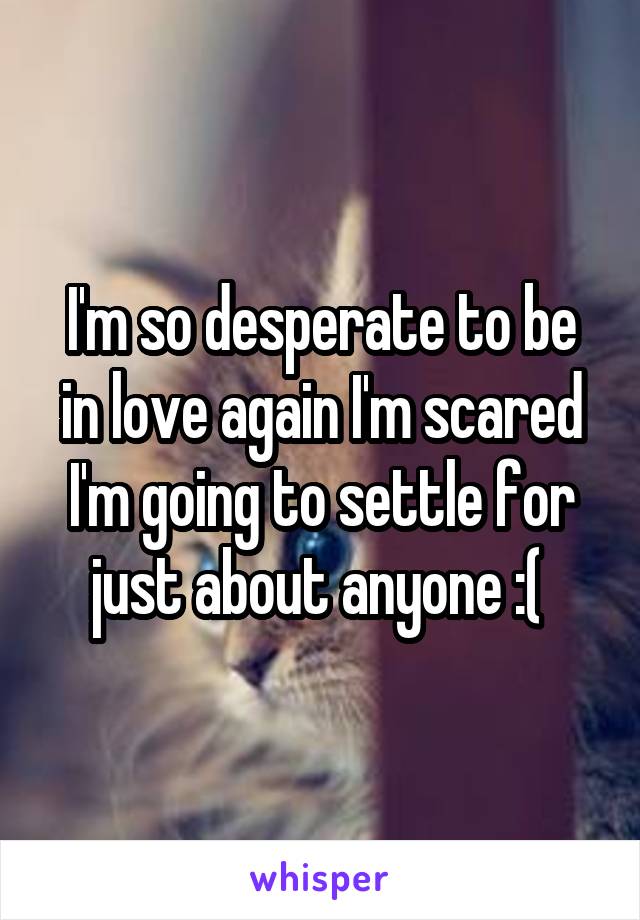 I'm so desperate to be in love again I'm scared I'm going to settle for just about anyone :( 