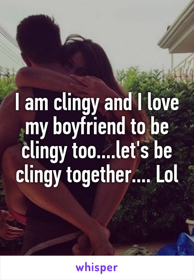 I am clingy and I love my boyfriend to be clingy too....let's be clingy together.... Lol