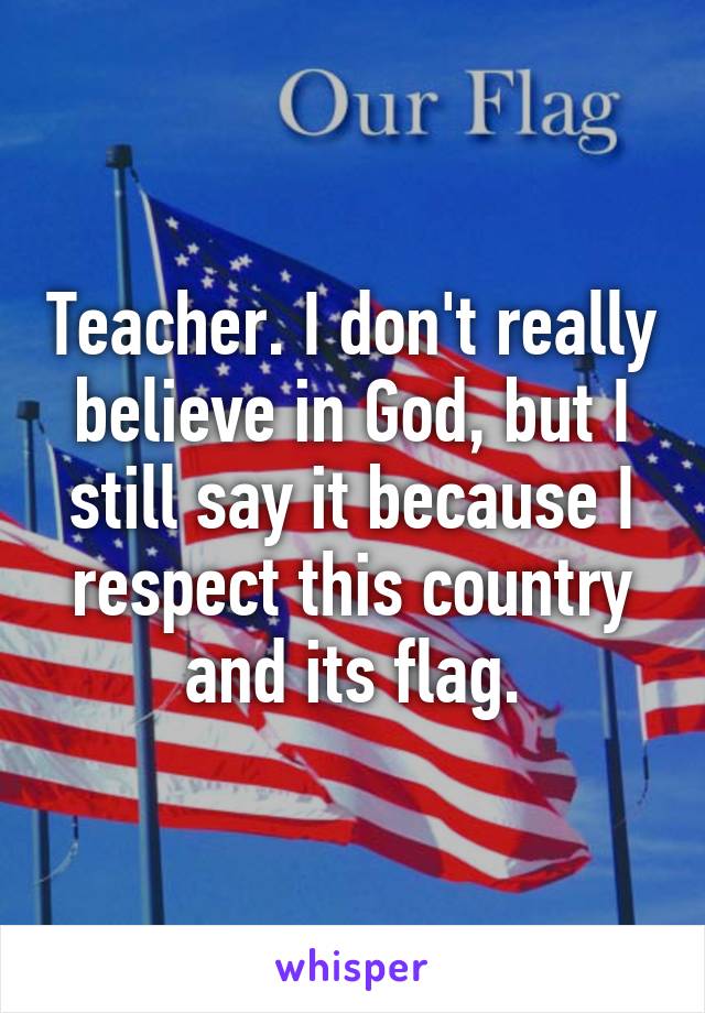 Teacher. I don't really believe in God, but I still say it because I respect this country and its flag.