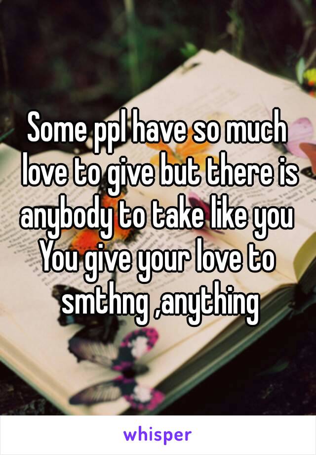 Some ppl have so much love to give but there is anybody to take like you 
You give your love to smthng ,anything