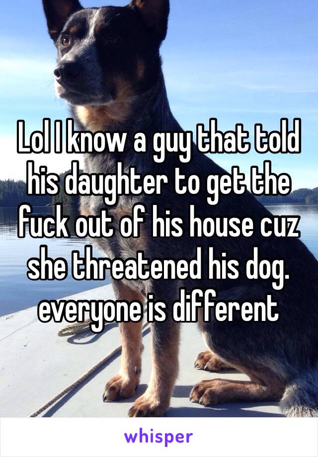 Lol I know a guy that told his daughter to get the fuck out of his house cuz she threatened his dog. everyone is different